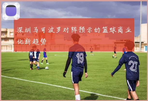 深圳马可波罗对阵预示的篮球商业化新趋势