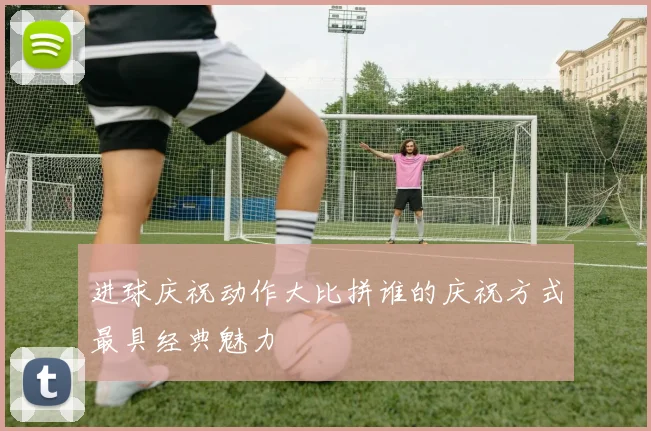 进球庆祝动作大比拼谁的庆祝方式最具经典魅力