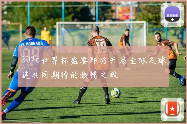 2026世界杯盛宴即将开启全球足球迷共同期待的激情之旅