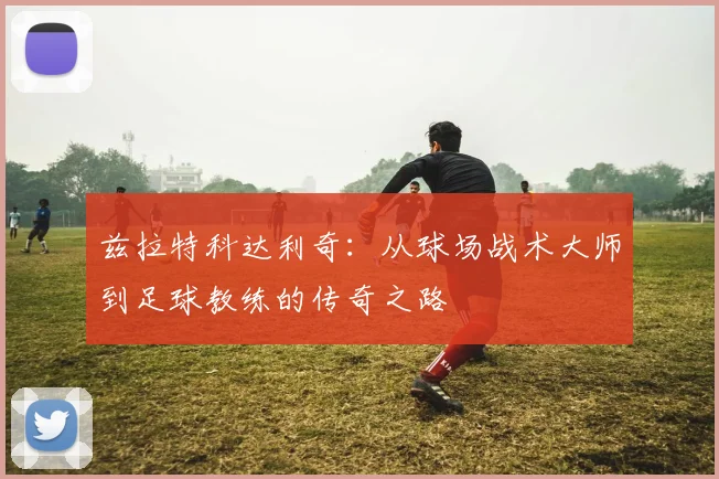 兹拉特科达利奇：从球场战术大师到足球教练的传奇之路