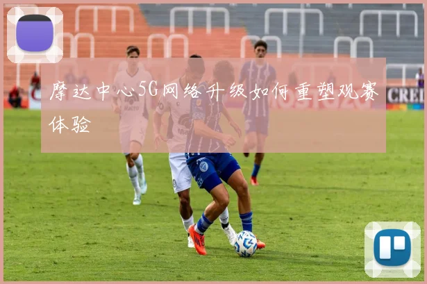 摩达中心5G网络升级如何重塑观赛体验