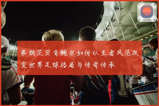 弗朗茨贝肯鲍尔如何以王者风范改变世界足球格局与传奇传承