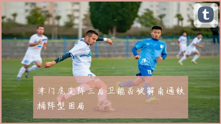 津门虎变阵三后卫能否破解南通铁桶阵型困局