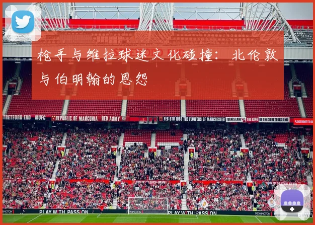 枪手与维拉球迷文化碰撞：北伦敦与伯明翰的恩怨